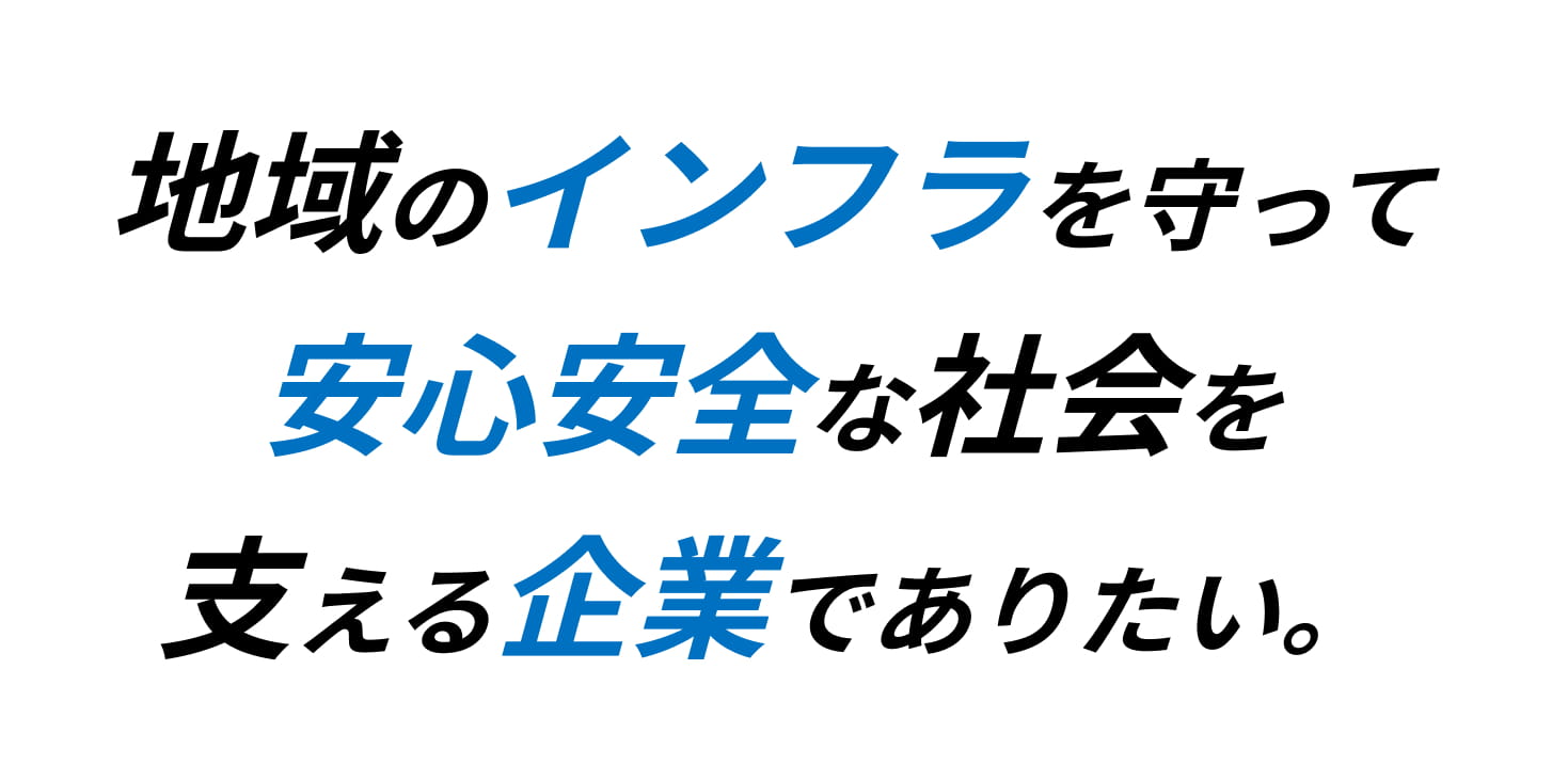 地域のインフラを守って安心安全な社会を支える企業でありたい。